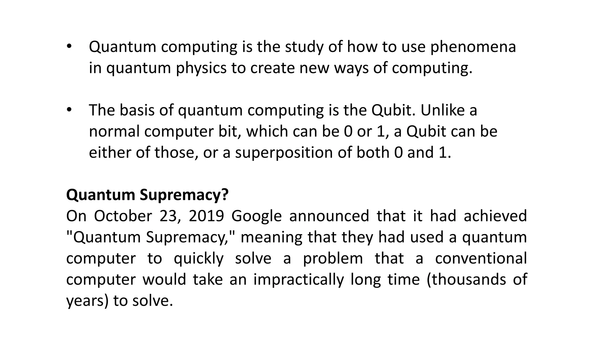 • Quantum computing is the study of how to use phenomena
in quantum physics to create new ways of computing.
• The basis of quantum computing is the Qubit. Unlike a
normal computer bit, which can be 0 or 1, a Qubit can be
either of those, or a superposition of both 0 and 1.
Quantum Supremacy?
On October 23, 2019 Google announced that it had achieved
"Quantum Supremacy," meaning that they had used a quantum
computer to quickly solve a problem that a conventional
computer would take an impractically long time (thousands of
years) to solve.
 