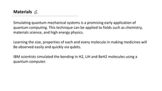 Materials
Simulating quantum mechanical systems is a promising early application of
quantum computing. This technique can be applied to fields such as chemistry,
materials science, and high energy physics.
Learning the size, properties of each and every molecule in making medicines will
Be observed easily and quickly via qubits.
IBM scientists simulated the bonding in H2, LiH and BeH2 molecules using a
quantum computer.
 