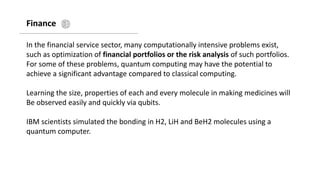 Finance
In the financial service sector, many computationally intensive problems exist,
such as optimization of financial portfolios or the risk analysis of such portfolios.
For some of these problems, quantum computing may have the potential to
achieve a significant advantage compared to classical computing.
Learning the size, properties of each and every molecule in making medicines will
Be observed easily and quickly via qubits.
IBM scientists simulated the bonding in H2, LiH and BeH2 molecules using a
quantum computer.
 