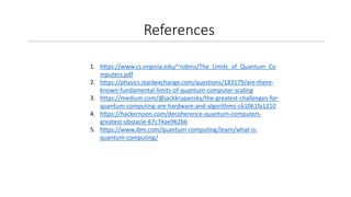 References
1. https://www.cs.virginia.edu/~robins/The_Limits_of_Quantum_Co
mputers.pdf
2. https://physics.stackexchange.com/questions/183179/are-there-
known-fundamental-limits-of-quantum-computer-scaling
3. https://medium.com/@jackkrupansky/the-greatest-challenges-for-
quantum-computing-are-hardware-and-algorithms-c61061fa1210
4. https://hackernoon.com/decoherence-quantum-computers-
greatest-obstacle-67c74ae962b6
5. https://www.ibm.com/quantum-computing/learn/what-is-
quantum-computing/
 