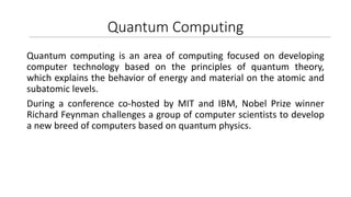 Quantum Computing
Quantum computing is an area of computing focused on developing
computer technology based on the principles of quantum theory,
which explains the behavior of energy and material on the atomic and
subatomic levels.
During a conference co-hosted by MIT and IBM, Nobel Prize winner
Richard Feynman challenges a group of computer scientists to develop
a new breed of computers based on quantum physics.
 