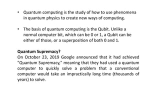 • Quantum computing is the study of how to use phenomena
in quantum physics to create new ways of computing.
• The basis of quantum computing is the Qubit. Unlike a
normal computer bit, which can be 0 or 1, a Qubit can be
either of those, or a superposition of both 0 and 1.
Quantum Supremacy?
On October 23, 2019 Google announced that it had achieved
"Quantum Supremacy," meaning that they had used a quantum
computer to quickly solve a problem that a conventional
computer would take an impractically long time (thousands of
years) to solve.
 