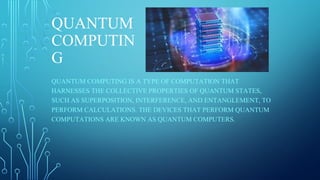 QUANTUM
COMPUTIN
G
QUANTUM COMPUTING IS A TYPE OF COMPUTATION THAT
HARNESSES THE COLLECTIVE PROPERTIES OF QUANTUM STATES,
SUCH AS SUPERPOSITION, INTERFERENCE, AND ENTANGLEMENT, TO
PERFORM CALCULATIONS. THE DEVICES THAT PERFORM QUANTUM
COMPUTATIONS ARE KNOWN AS QUANTUM COMPUTERS.
 