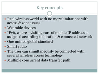 Key concepts
 Real wireless world with no more limitations with
access & zone issues
 Wearable devices
 IPv6, where a visiting care of mobile IP address is
assigned according to location & connected network
 One unified global standard
 Smart radio
 The user can simultaneously be connected with
several wireless access technology
 Multiple concurrent data transfer path
 