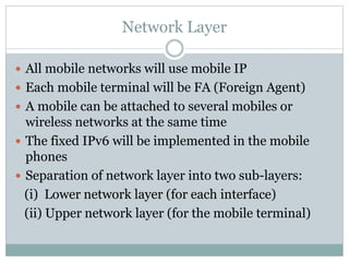 Network Layer
 All mobile networks will use mobile IP
 Each mobile terminal will be FA (Foreign Agent)
 A mobile can be attached to several mobiles or
wireless networks at the same time
 The fixed IPv6 will be implemented in the mobile
phones
 Separation of network layer into two sub-layers:
(i) Lower network layer (for each interface)
(ii) Upper network layer (for the mobile terminal)
 