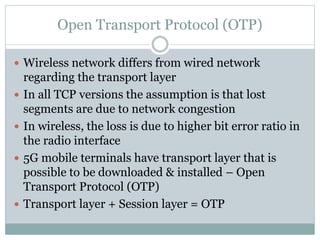 Open Transport Protocol (OTP)
 Wireless network differs from wired network
regarding the transport layer
 In all TCP versions the assumption is that lost
segments are due to network congestion
 In wireless, the loss is due to higher bit error ratio in
the radio interface
 5G mobile terminals have transport layer that is
possible to be downloaded & installed – Open
Transport Protocol (OTP)
 Transport layer + Session layer = OTP
 