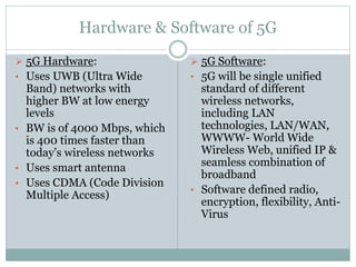 Hardware & Software of 5G
 5G Hardware:
• Uses UWB (Ultra Wide
Band) networks with
higher BW at low energy
levels
• BW is of 4000 Mbps, which
is 400 times faster than
today’s wireless networks
• Uses smart antenna
• Uses CDMA (Code Division
Multiple Access)
 5G Software:
• 5G will be single unified
standard of different
wireless networks,
including LAN
technologies, LAN/WAN,
WWWW- World Wide
Wireless Web, unified IP &
seamless combination of
broadband
• Software defined radio,
encryption, flexibility, Anti-
Virus
 