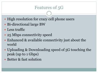 Features of 5G
 High resolution for crazy cell phone users
 Bi-directional large BW
 Less traffic
 25 Mbps connectivity speed
 Enhanced & available connectivity just about the
world
 Uploading & Downloading speed of 5G touching the
peak (up to 1 Gbps)
 Better & fast solution
 