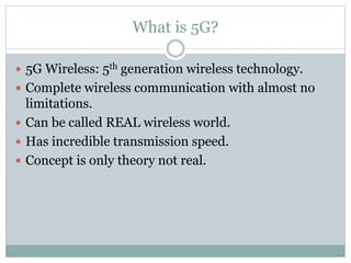 What is 5G?
 5G Wireless: 5th generation wireless technology.
 Complete wireless communication with almost no
limitations.
 Can be called REAL wireless world.
 Has incredible transmission speed.
 Concept is only theory not real.
 