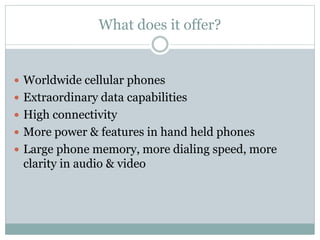 What does it offer?
 Worldwide cellular phones
 Extraordinary data capabilities
 High connectivity
 More power & features in hand held phones
 Large phone memory, more dialing speed, more
clarity in audio & video
 