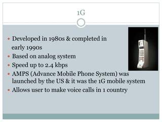 1G
 Developed in 1980s & completed in
early 1990s
 Based on analog system
 Speed up to 2.4 kbps
 AMPS (Advance Mobile Phone System) was
launched by the US & it was the 1G mobile system
 Allows user to make voice calls in 1 country
 