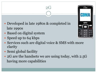 2G
 Developed in late 1980s & completed in
late 1990s
 Based on digital system
 Speed up to 64 kbps
 Services such are digital voice & SMS with more
clarity
 Semi global facility
 2G are the handsets we are using today, with 2.5G
having more capabilities
 