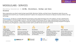 MOOGLELABS - SERVICES
Decoding Innovation In AI/ML, Blockchain, DevOps and Data
Science
Many organizations are afraid to take the leap toward AI/ML, Blockchain, DevOps, and Data Science. MoogleLabs makes the journey
streamlined and smooth for you. Founded by seasoned IT experts, the company has the resources to help your business embrace new-age
technology.
At MoogleLabs, we help you compete effectively by leveraging cutting-edge technology and in this endeavor, we have a talented team,
which is certified in the technologies it works on. We have transformed businesses with our deep understanding of technology that can
be utilized for various industries. The company is known for building a great client-business relationship by being transparent throughout
the whole journey. MoogleLabs is always ready to better itself to provide the best services to its clients.
Our Applied AI brings roadmap
to scale enterprise-grade
solutions, with the power of
analytics, automation and next-
level computing.
Scale up your business with
future-ready ML-powered
applications integrated with
AR/VR, image & video analytics.
We help you build a secured
decentralized solution for Smart
Contracts, Crypto-token and
NFT Marketplace.
We specialize in DevOps managed
services including CI/CD,
Infrastructure Management,
Cloud Managed Services,
DevSecOps, and AI Ops.
Uncover hidden stories in data
and turn it into maximized
revenue opportunities using
qualitative and quantitative
data processing techniques.
Artificial
Intelligence
Machine Learning Blockchain DevOps Data Science
12/19/2022 2
 