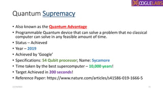 Quantum Supremacy
• Also known as the Quantum Advantage
• Programmable Quantum device that can solve a problem that no classical
computer can solve in any feasible amount of time.
• Status – Achieved
• Year – 2019
• Achieved by ‘Google’
• Specifications: 54 Qubit processor; Name: Sycamore
• Time taken by the best supercomputer – 10,000 years!
• Target Achieved in 200 seconds!
• Reference Paper: https://www.nature.com/articles/s41586-019-1666-5
12/19/2022 21
 