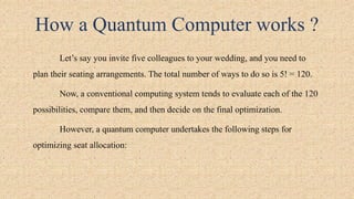 How a Quantum Computer works ?
Let’s say you invite five colleagues to your wedding, and you need to
plan their seating arrangements. The total number of ways to do so is 5! = 120.
Now, a conventional computing system tends to evaluate each of the 120
possibilities, compare them, and then decide on the final optimization.
However, a quantum computer undertakes the following steps for
optimizing seat allocation:
 