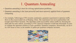 1. Quantum Annealing
• Quantum annealing is best for solving optimization problems.
• Quantum annealing is the least powerful and most narrowly applied form of quantum
computing.
• For example, Volkswagen (VW) recently conducted a quantum experiment to optimize traffic
flows in the overcrowded city of Beijing, China. The experiment was run in partnership with
Google and D-Wave Systems. The algorithm could successfully reduce traffic by choosing the
ideal path for each vehicle, according to VW. Classical computers would take thousands of years
to compute the optimum solution to such a problem. Quantum computers, theoretically, can do it
in a few hours or less, as the number of qubits per quantum computer increases.
 