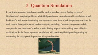 2. Quantum Simulation
In particular, quantum simulators could be used to simulate protein folding — one of
biochemistry’s toughest problems. Misfolded proteins can cause diseases like Alzheimer’s and
Parkinson’s, and researchers testing new treatments must learn which drugs cause reactions for
each protein through the use of random computer modeling. Quantum computers can help
compute the vast number of possible protein folding sequences for making more effective
medications. In the future, quantum simulations will enable rapid designer drug testing by
accounting for every possible protein-to-drug combination.
 