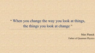 “ When you change the way you look at things,
the things you look at change ”
Max Planck
Father of Quantum Physics
 