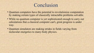 Conclusion
• Quantum computers have the potential to revolutionize computation
by making certain types of classically intractable problems solvable.
• While no quantum computer is yet sophisticated enough to carry out
calculations that a classical computer can't, great progress is under
way.
• Quantum simulators are making strides in fields varying from
molecular energetics to many-body physics.
 
