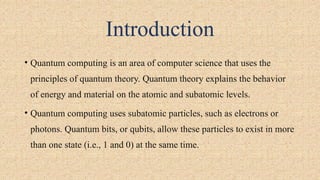 Introduction
• Quantum computing is an area of computer science that uses the
principles of quantum theory. Quantum theory explains the behavior
of energy and material on the atomic and subatomic levels.
• Quantum computing uses subatomic particles, such as electrons or
photons. Quantum bits, or qubits, allow these particles to exist in more
than one state (i.e., 1 and 0) at the same time.
 
