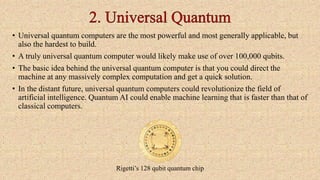 • Universal quantum computers are the most powerful and most generally applicable, but
also the hardest to build.
• A truly universal quantum computer would likely make use of over 100,000 qubits.
• The basic idea behind the universal quantum computer is that you could direct the
machine at any massively complex computation and get a quick solution.
• In the distant future, universal quantum computers could revolutionize the field of
artificial intelligence. Quantum AI could enable machine learning that is faster than that of
classical computers.
Rigetti’s 128 qubit quantum chip
 