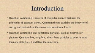 • Quantum computing is an area of computer science that uses the
principles of quantum theory. Quantum theory explains the behavior of
energy and material on the atomic and subatomic levels.
• Quantum computing uses subatomic particles, such as electrons or
photons. Quantum bits, or qubits, allow these particles to exist in more
than one state (i.e., 1 and 0) at the same time.
 