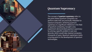 Quantum Supremacy
Quantum Supremacy
The concept of quantum supremacy refers to
the point where quantum computers can
perform tasks that are practically infeasible for
classical computers. Achieving quantum
supremacy is a significant milestone in the field
of quantum computing. Google's 2019
experiment demonstrated quantum supremacy
by solving a specific problem in just 200
seconds, which would take classical computers
thousands of years. Quantum supremacy marks
a turning point in the development of quantum
technologies.
The concept of quantum supremacy refers to
the point where quantum computers can
perform tasks that are practically infeasible for
classical computers. Achieving quantum
supremacy is a significant milestone in the field
of quantum computing. Google's 2019
experiment demonstrated quantum supremacy
by solving a specific problem in just 200
seconds, which would take classical computers
thousands of years. Quantum supremacy marks
a turning point in the development of quantum
technologies.
 