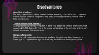 Disadvantages
Algorithm creation:-
For every type of computation, it needs to write a new algorithm. Quantum computers
cannot work as classical computers, they need special algorithms to perform tasks in
their environment.
The low temperature needed:-
As the processing in these computers is done very deeply so it needs a temperature of
negative 273.135 degree C. This is the lowest temperature of the universe and it is very
difficult to maintain that temperature.
Not open for public:-
Due to the high range price they are not available for public use. Also, the errors in
these type of computers are high because they are still in the development phase.
 