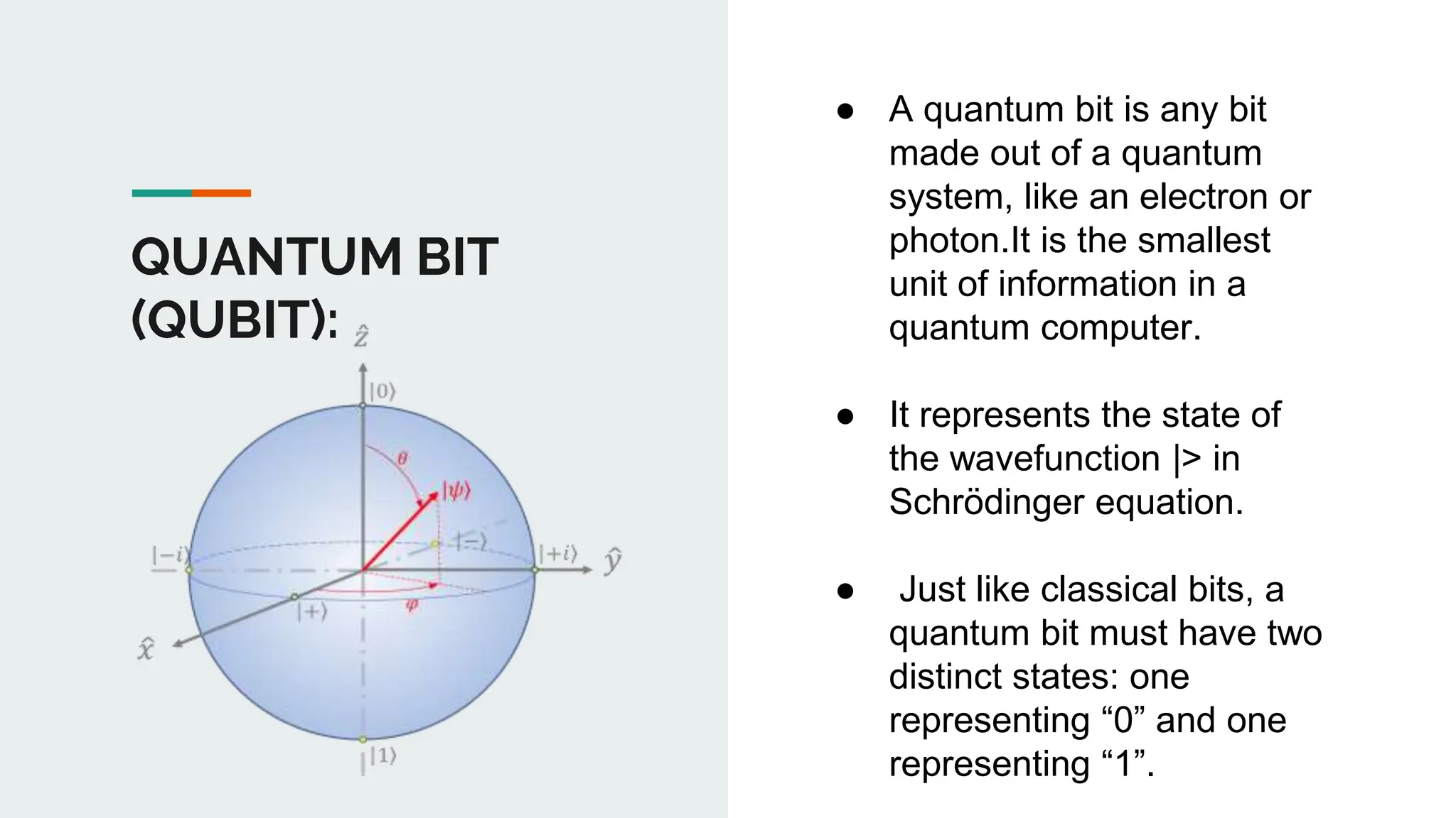 QUANTUM BIT
(QUBIT):
● A quantum bit is any bit
made out of a quantum
system, like an electron or
photon.It is the smallest
unit of information in a
quantum computer.
● It represents the state of
the wavefunction |> in
Schrödinger equation.
● Just like classical bits, a
quantum bit must have two
distinct states: one
representing “0” and one
representing “1”.
 