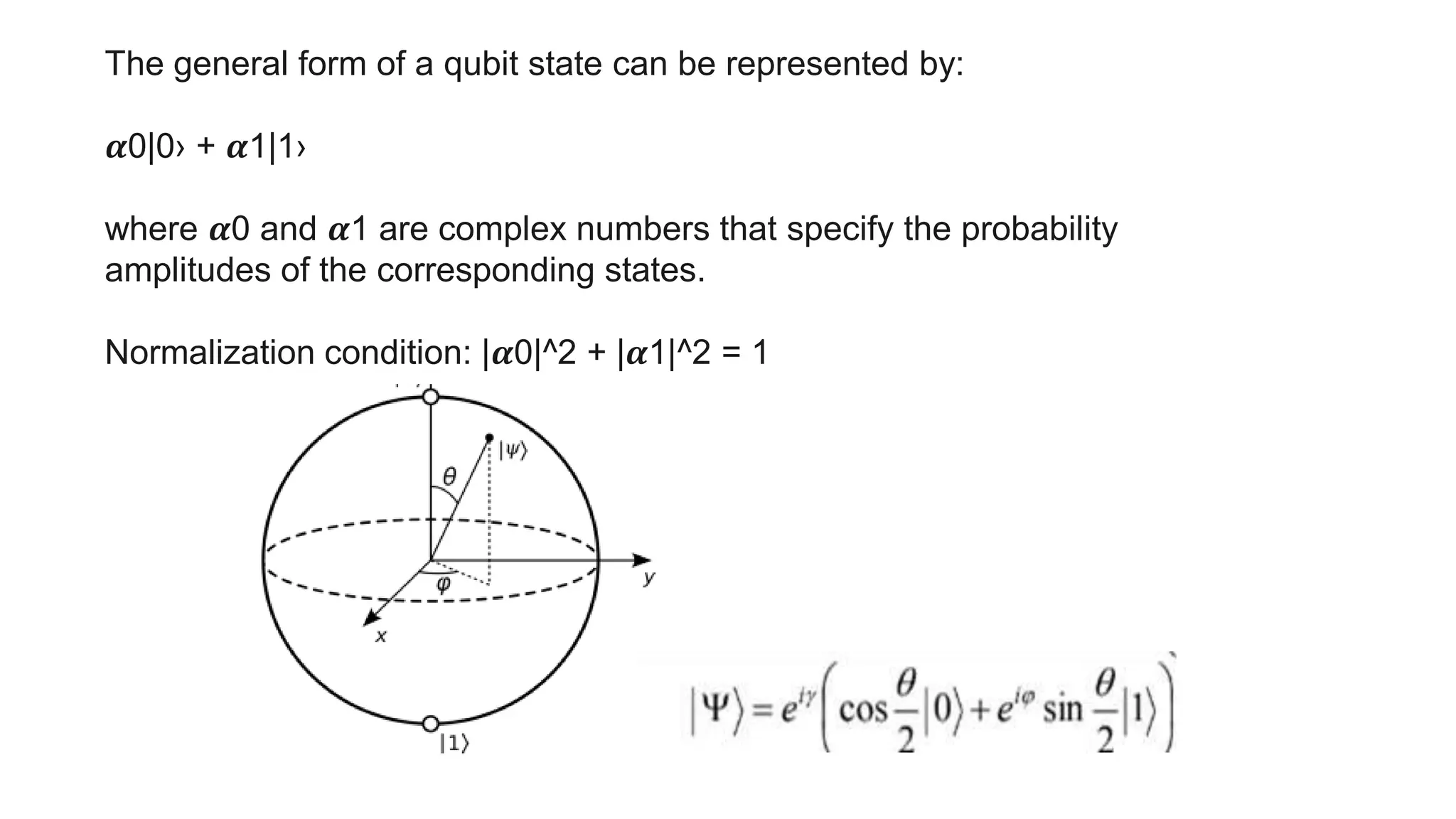 The general form of a qubit state can be represented by:
𝜶0|0› + 𝜶1|1›
where 𝜶0 and 𝜶1 are complex numbers that specify the probability
amplitudes of the corresponding states.
Normalization condition: |𝜶0|^2 + |𝜶1|^2 = 1
 