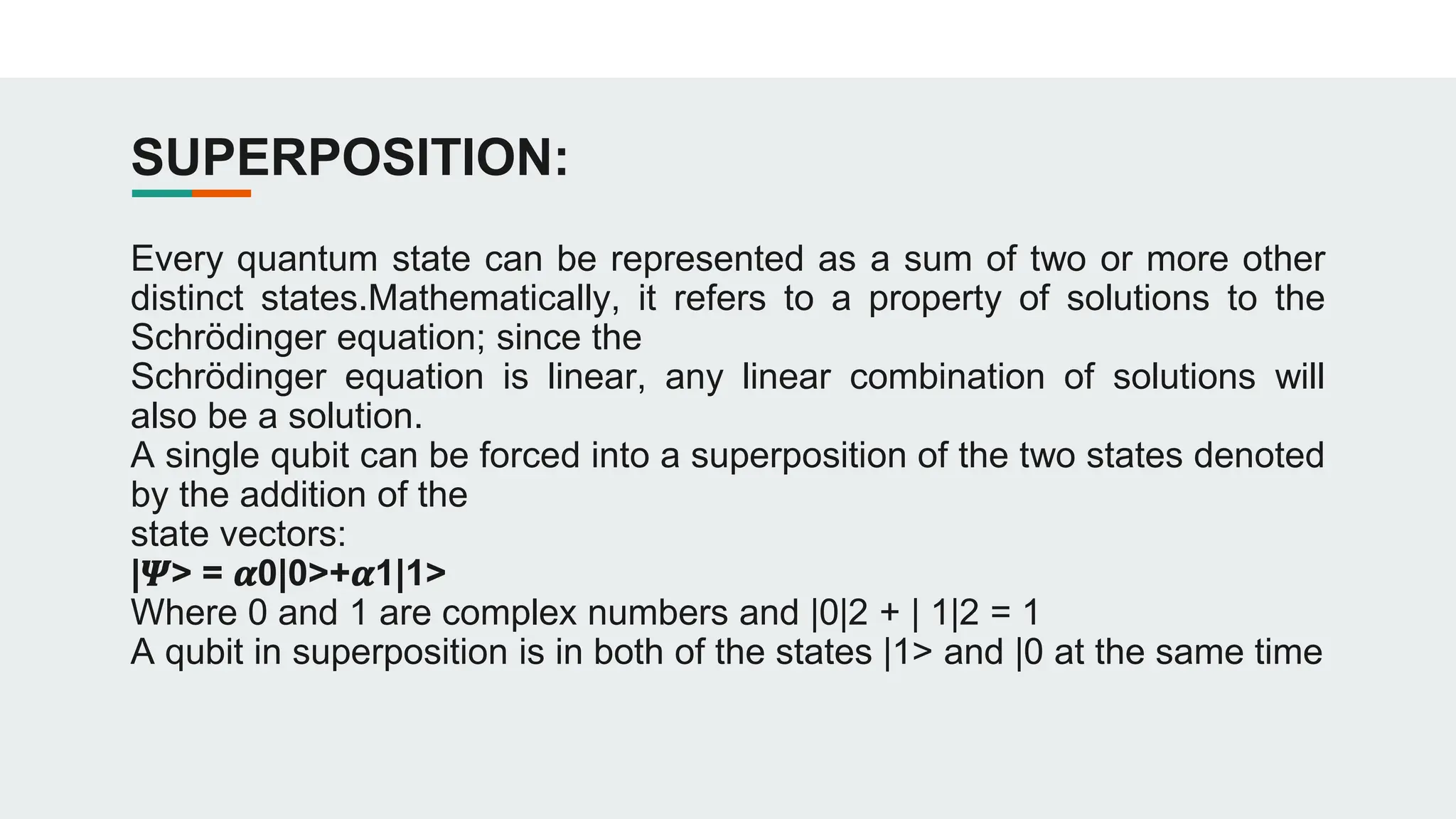 SUPERPOSITION:
Every quantum state can be represented as a sum of two or more other
distinct states.Mathematically, it refers to a property of solutions to the
Schrödinger equation; since the
Schrödinger equation is linear, any linear combination of solutions will
also be a solution.
A single qubit can be forced into a superposition of the two states denoted
by the addition of the
state vectors:
|𝜳> = 𝜶0|0>+𝜶1|1>
Where 0 and 1 are complex numbers and |0|2 + | 1|2 = 1
A qubit in superposition is in both of the states |1> and |0 at the same time
 