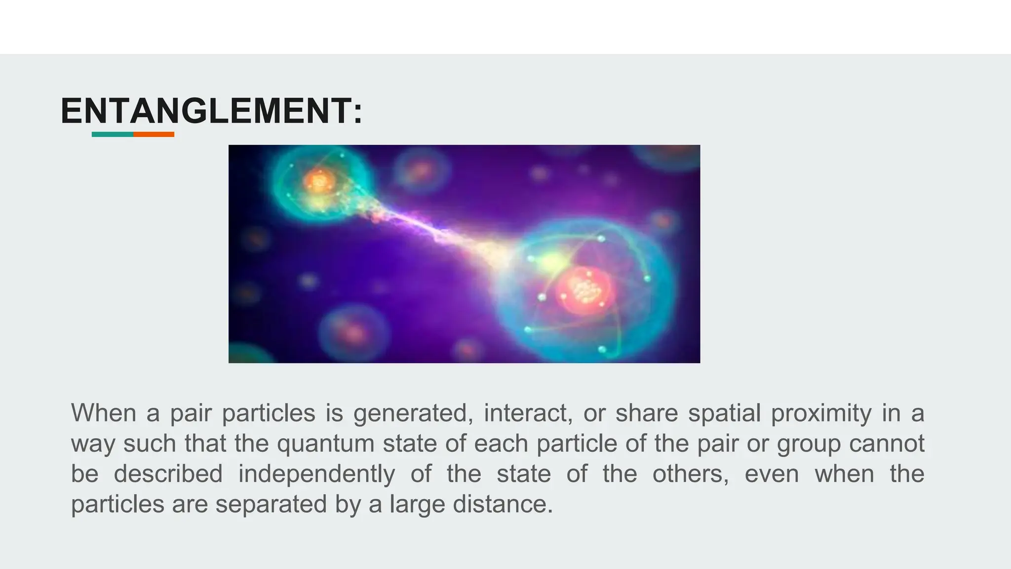 ENTANGLEMENT:
When a pair particles is generated, interact, or share spatial proximity in a
way such that the quantum state of each particle of the pair or group cannot
be described independently of the state of the others, even when the
particles are separated by a large distance.
 