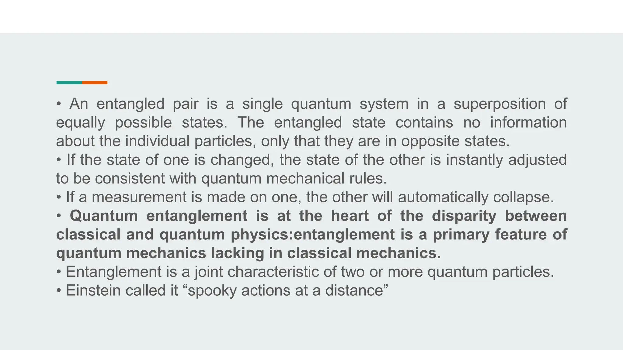 • An entangled pair is a single quantum system in a superposition of
equally possible states. The entangled state contains no information
about the individual particles, only that they are in opposite states.
• If the state of one is changed, the state of the other is instantly adjusted
to be consistent with quantum mechanical rules.
• If a measurement is made on one, the other will automatically collapse.
• Quantum entanglement is at the heart of the disparity between
classical and quantum physics:entanglement is a primary feature of
quantum mechanics lacking in classical mechanics.
• Entanglement is a joint characteristic of two or more quantum particles.
• Einstein called it “spooky actions at a distance”
 