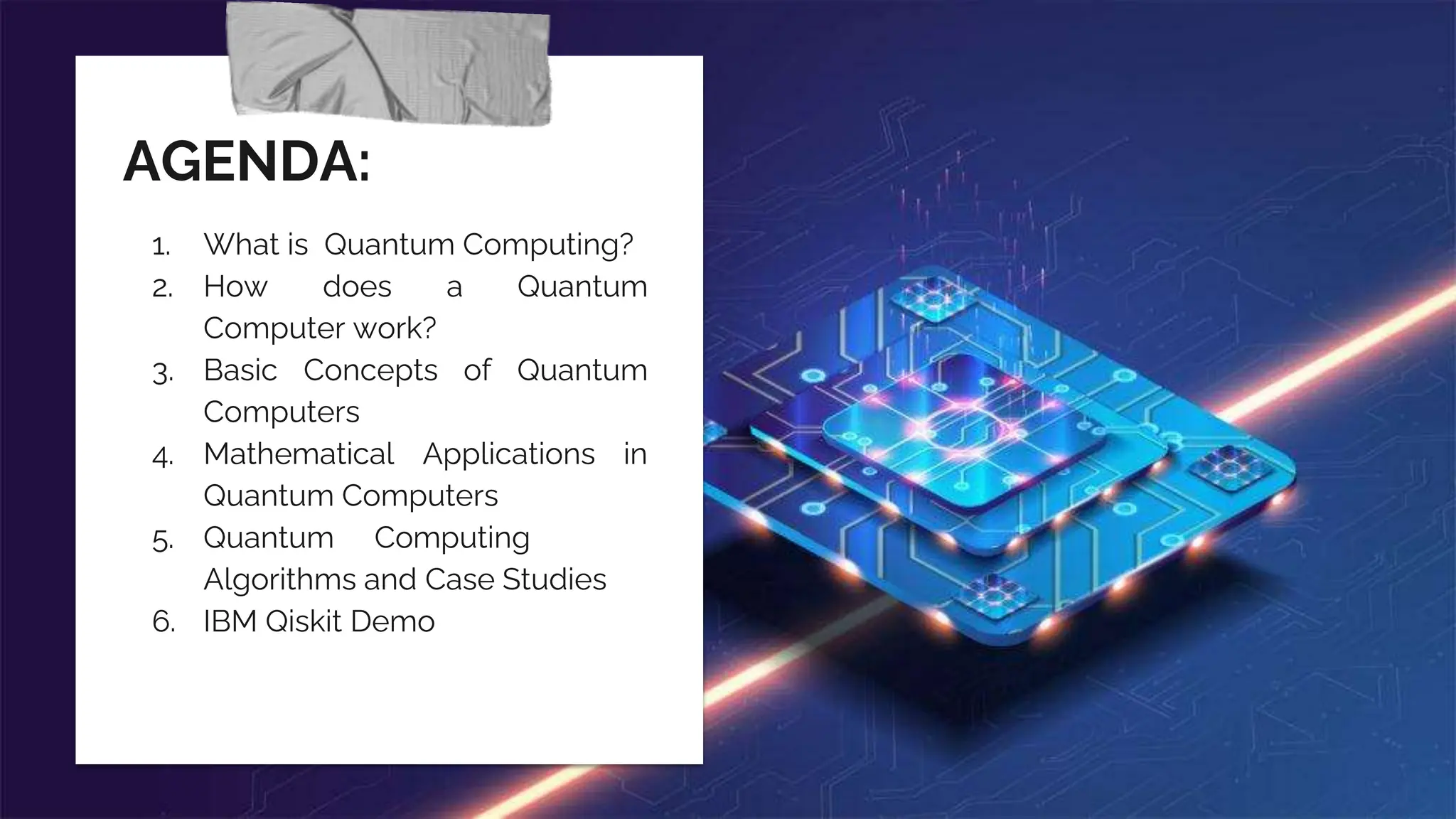 AGENDA:
1. What is Quantum Computing?
2. How does a Quantum
Computer work?
3. Basic Concepts of Quantum
Computers
4. Mathematical Applications in
Quantum Computers
5. Quantum—-Computing
Algorithms and Case Studies
6. IBM Qiskit Demo
 