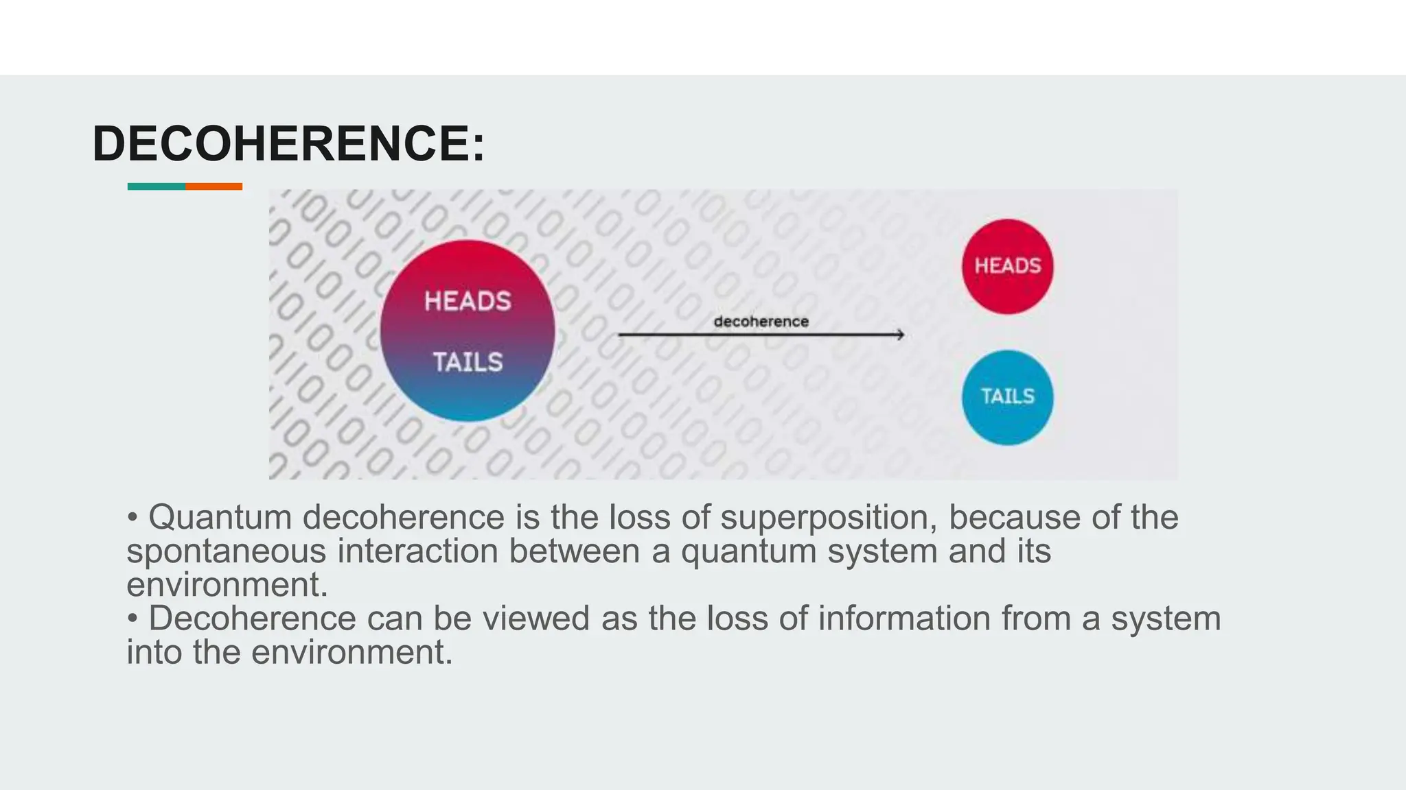 DECOHERENCE:
• Quantum decoherence is the loss of superposition, because of the
spontaneous interaction between a quantum system and its
environment.
• Decoherence can be viewed as the loss of information from a system
into the environment.
 