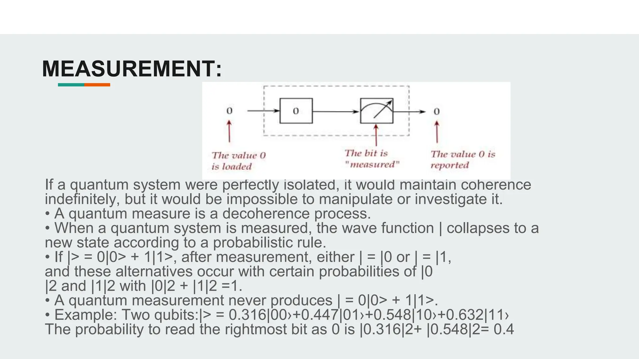 MEASUREMENT:
If a quantum system were perfectly isolated, it would maintain coherence
indefinitely, but it would be impossible to manipulate or investigate it.
• A quantum measure is a decoherence process.
• When a quantum system is measured, the wave function | collapses to a
new state according to a probabilistic rule.
• If |> = 0|0> + 1|1>, after measurement, either | = |0 or | = |1,
and these alternatives occur with certain probabilities of |0
|2 and |1|2 with |0|2 + |1|2 =1.
• A quantum measurement never produces | = 0|0> + 1|1>.
• Example: Two qubits:|> = 0.316|00›+0.447|01›+0.548|10›+0.632|11›
The probability to read the rightmost bit as 0 is |0.316|2+ |0.548|2= 0.4
 