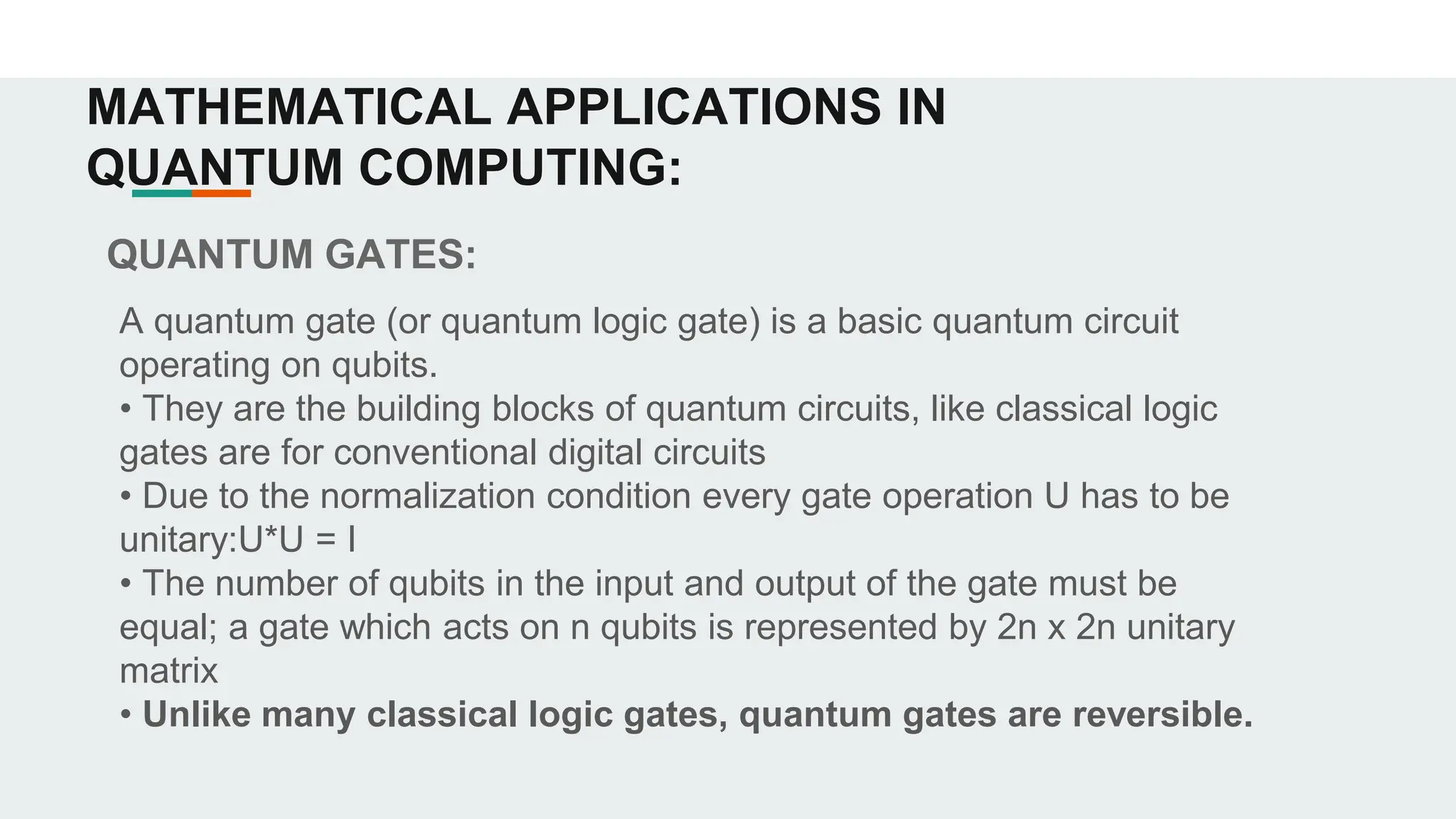 QUANTUM GATES:
A quantum gate (or quantum logic gate) is a basic quantum circuit
operating on qubits.
• They are the building blocks of quantum circuits, like classical logic
gates are for conventional digital circuits
• Due to the normalization condition every gate operation U has to be
unitary:U*U = I
• The number of qubits in the input and output of the gate must be
equal; a gate which acts on n qubits is represented by 2n x 2n unitary
matrix
• Unlike many classical logic gates, quantum gates are reversible.
MATHEMATICAL APPLICATIONS IN
QUANTUM COMPUTING:
 
