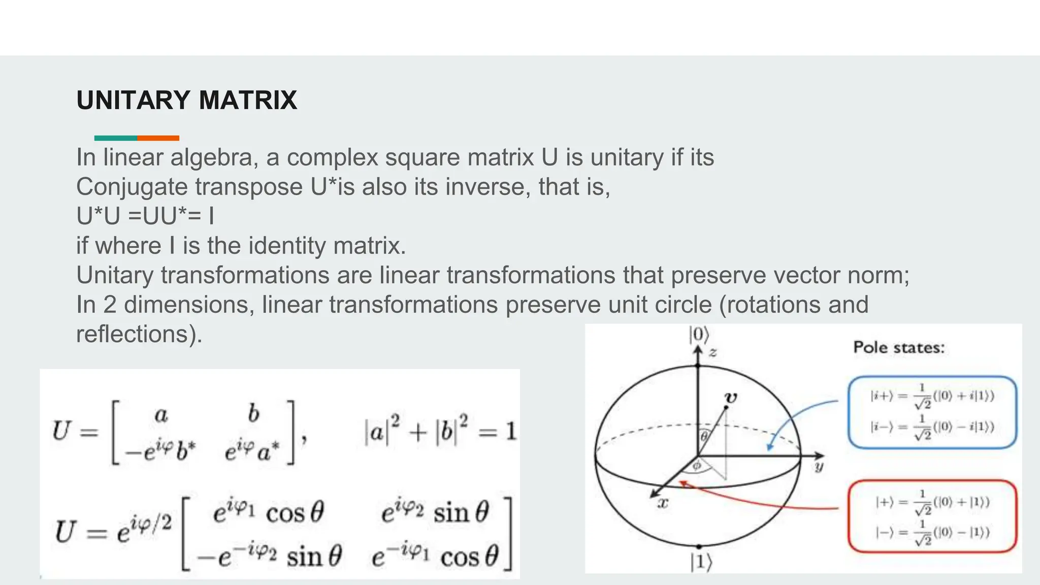 UNITARY MATRIX
In linear algebra, a complex square matrix U is unitary if its
Conjugate transpose U*is also its inverse, that is,
U*U =UU*= I
if where I is the identity matrix.
Unitary transformations are linear transformations that preserve vector norm;
In 2 dimensions, linear transformations preserve unit circle (rotations and
reflections).
 