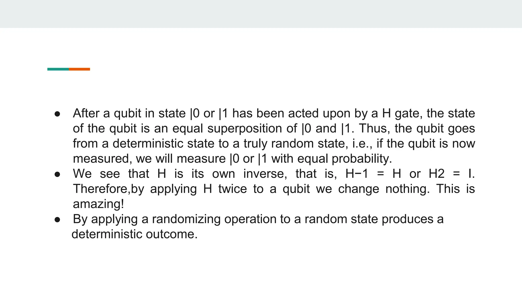 ● After a qubit in state |0 or |1 has been acted upon by a H gate, the state
of the qubit is an equal superposition of |0 and |1. Thus, the qubit goes
from a deterministic state to a truly random state, i.e., if the qubit is now
measured, we will measure |0 or |1 with equal probability.
● We see that H is its own inverse, that is, H−1 = H or H2 = I.
Therefore,by applying H twice to a qubit we change nothing. This is
amazing!
● By applying a randomizing operation to a random state produces a
deterministic outcome.
 