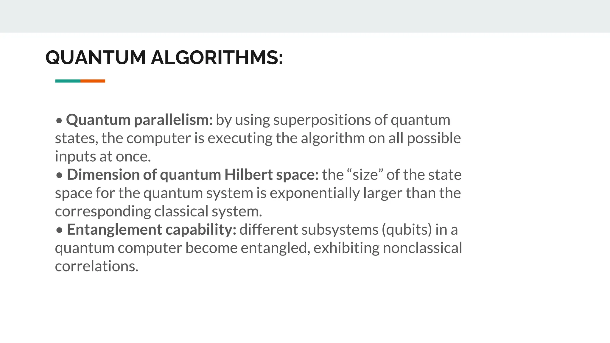 QUANTUM ALGORITHMS:
• Quantum parallelism: by using superpositions of quantum
states, the computer is executing the algorithm on all possible
inputs at once.
• Dimension of quantum Hilbert space: the “size” of the state
space for the quantum system is exponentially larger than the
corresponding classical system.
• Entanglement capability: different subsystems (qubits) in a
quantum computer become entangled, exhibiting nonclassical
correlations.
 