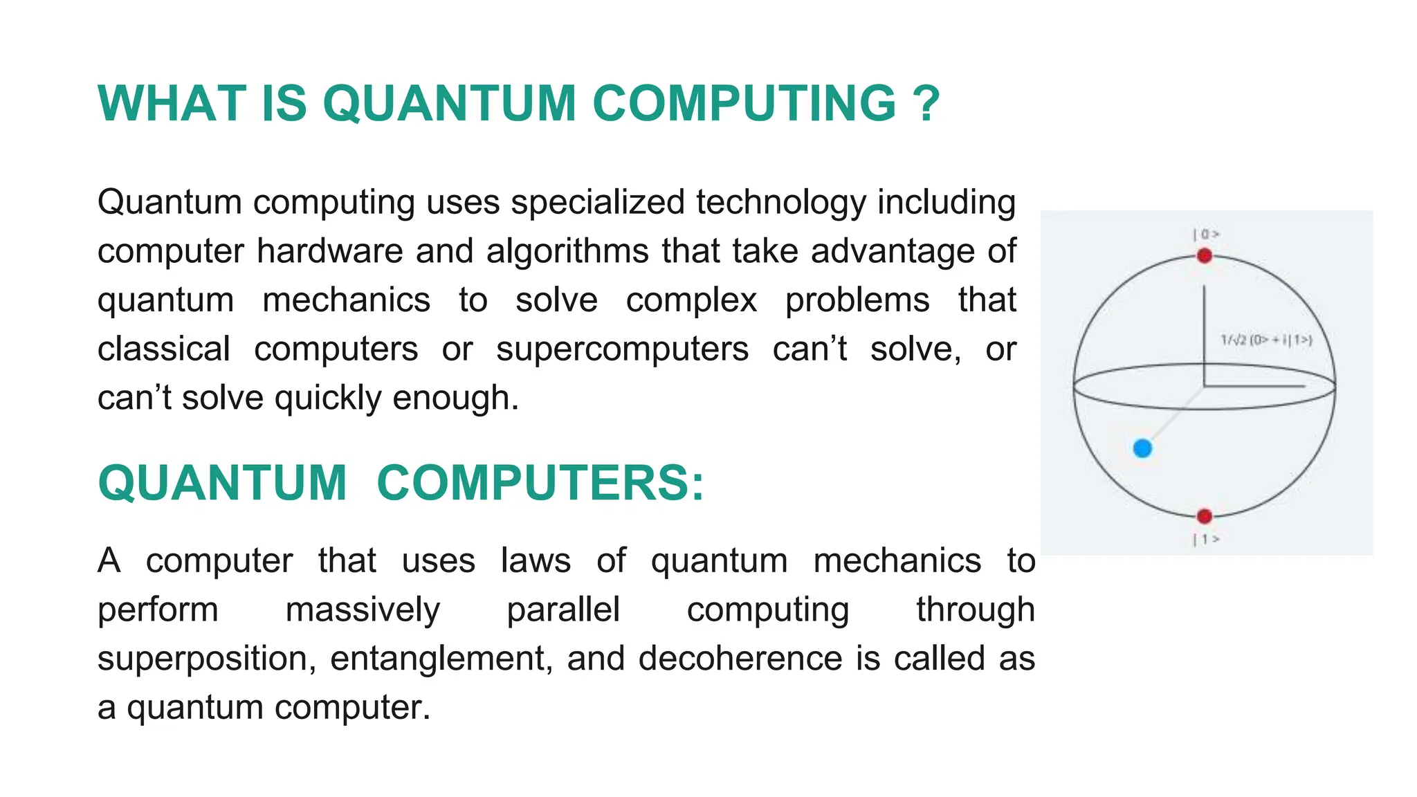 WHAT IS QUANTUM COMPUTING ?
Quantum computing uses specialized technology including
computer hardware and algorithms that take advantage of
quantum mechanics to solve complex problems that
classical computers or supercomputers can’t solve, or
can’t solve quickly enough.
QUANTUM COMPUTERS:
A computer that uses laws of quantum mechanics to
perform massively parallel computing through
superposition, entanglement, and decoherence is called as
a quantum computer.
 