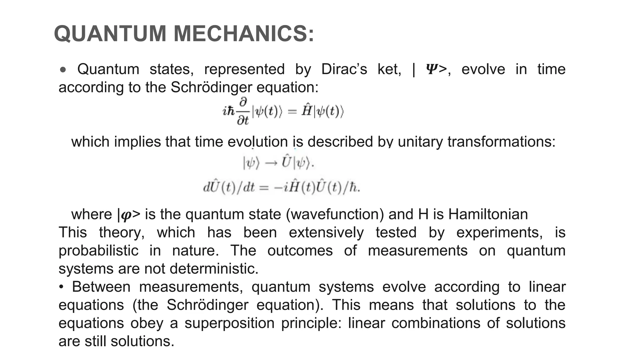 • Quantum states, represented by Dirac’s ket, | 𝜳>, evolve in time
according to the Schrödinger equation:
which implies that time evolution is described by unitary transformations:
where |𝝋> is the quantum state (wavefunction) and H is Hamiltonian
This theory, which has been extensively tested by experiments, is
probabilistic in nature. The outcomes of measurements on quantum
systems are not deterministic.
• Between measurements, quantum systems evolve according to linear
equations (the Schrödinger equation). This means that solutions to the
equations obey a superposition principle: linear combinations of solutions
are still solutions.
QUANTUM MECHANICS:
 