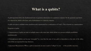 What is a qubits?
A qubit (quantum bit) is the fundamental unit of quantum information in a quantum computer. It's the quantum equivalent
of a classical bit, which is the basic unit of information in a classical computer.
A qubit can exist in multiple states simultaneously, represented by a combination of 0 and 1. This is known as a superposition.
Properties of qubit:
1 .Superposition: A qubit can exist in multiple states at the same time, which allows it to process multiple possibilities
simultaneously.
2. Entanglement: Qubits can become "entangled" in a way that the state of one qubit is dependent on the state of the other,
even if they are separated by large distances.
3. Quantum Measurement: When a qubit is measured, its state is said to "collapse" to one of the possible outcomes.
 