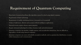 Requirement of Quantum Computing
• Many kind of numerical problems like algorithm cannot be solved using digital computer.
• Requirement of faster technology
• Requirement of smaller calculating devices is increased as it is powerfull
• It help to build more effective and accurate artificial intelligence applications
• National security require advance supercomputers
• Require advanced technology for civilian, business, trade and environmental
• Quantum computers can simulate complex systems, such as molecular interactions, that are difficult or
impossible to model using classical computers.
• Quantum computers can create unbreakable encryption methods, such as quantum key distribution, to secure
online transactions and communication.
 