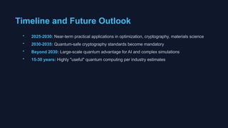Timeline and Future Outlook
• 2025-2030: Near-term practical applications in optimization, cryptography, materials science
• 2030-2035: Quantum-safe cryptography standards become mandatory
• Beyond 2030: Large-scale quantum advantage for AI and complex simulations
• 15-30 years: Highly "useful" quantum computing per industry estimates
 