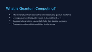 What is Quantum Computing?
• A fundamentally different approach to computation using quantum mechanics
• Leverages quantum bits (qubits) instead of classical bits (0 or 1)
• Solves complex problems exponentially faster than classical computers
• Enables processing multiple possibilities simultaneously
 