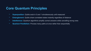 Core Quantum Principles
• Superposition: Qubits exist in 0 and 1 simultaneously until measured
• Entanglement: Qubits share correlated states instantly regardless of distance
• Interference: Quantum algorithms amplify correct answers while cancelling wrong ones
• Quantum Parallelism: Process many paths at once rather than sequentially
 