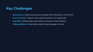 Key Challenges
• Decoherence: Qubits lose quantum properties when disturbed by environment
• Error Correction: Requires many physical qubits for one logical qubit
• Scalability: Building large-scale quantum computers remains difficult
• Software Maturity: Need better programming languages and tools
 