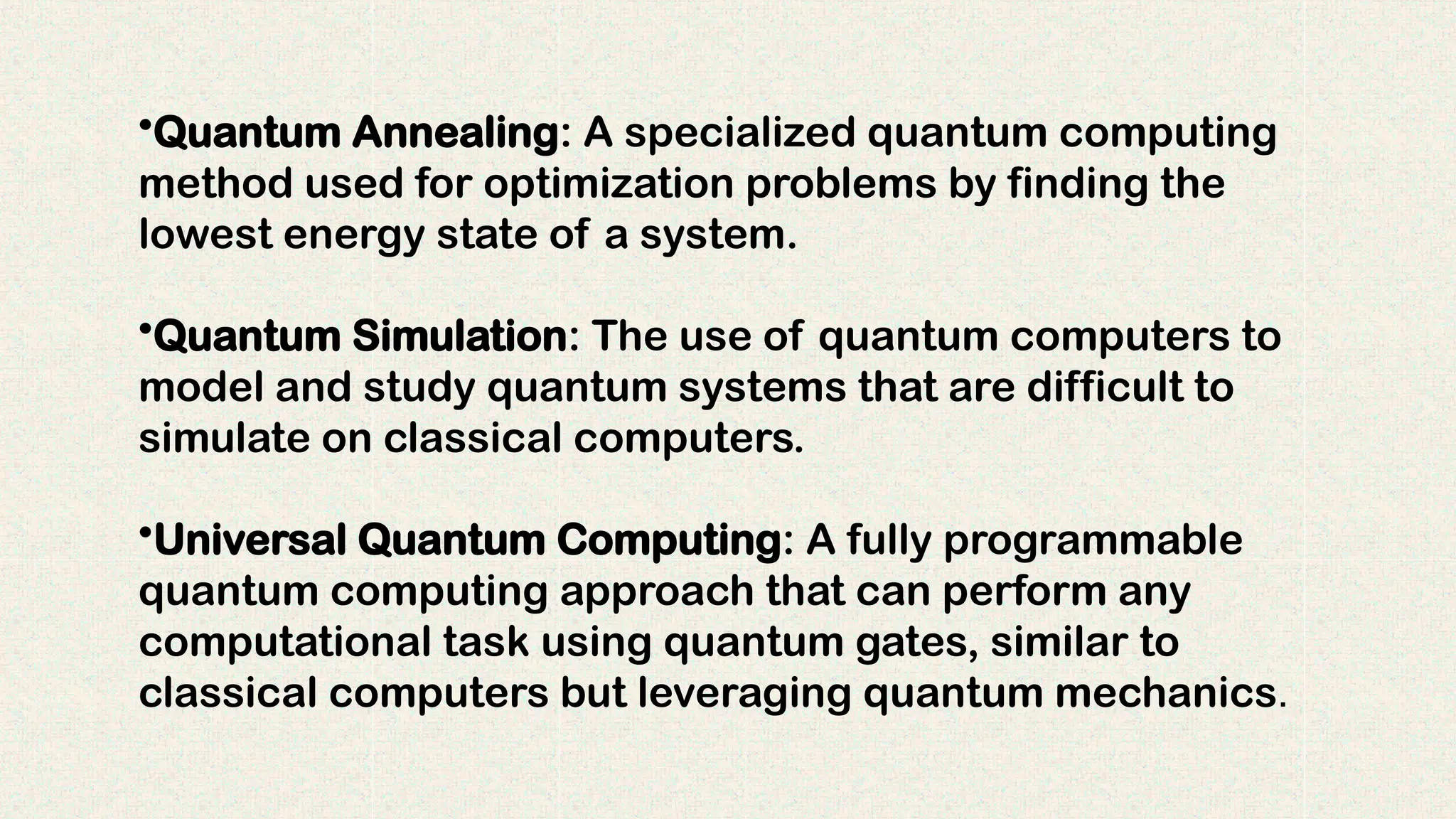 •Quantum Annealing: A specialized quantum computing
method used for optimization problems by finding the
lowest energy state of a system.
•Quantum Simulation: The use of quantum computers to
model and study quantum systems that are difficult to
simulate on classical computers.
•Universal Quantum Computing: A fully programmable
quantum computing approach that can perform any
computational task using quantum gates, similar to
classical computers but leveraging quantum mechanics.
 