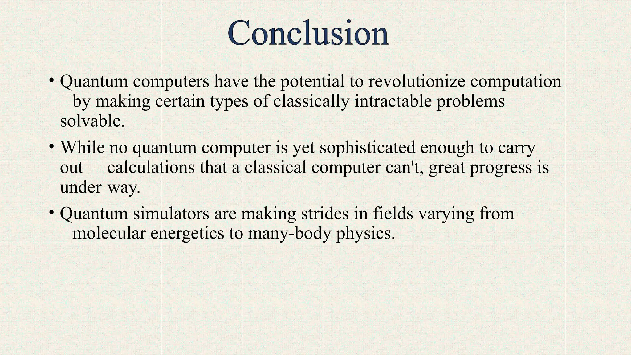 • Quantum computers have the potential to revolutionize computation
by making certain types of classically intractable problems
solvable.
• While no quantum computer is yet sophisticated enough to carry
out calculations that a classical computer can't, great progress is
under way.
• Quantum simulators are making strides in fields varying from
molecular energetics to many-body physics.
 